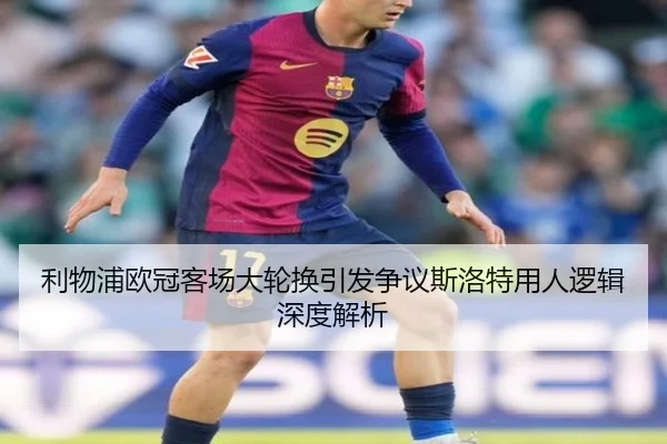 利物浦欧冠客场大轮换引发争议斯洛特用人逻辑深度解析