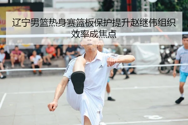辽宁男篮热身赛篮板保护提升赵继伟组织效率成焦点